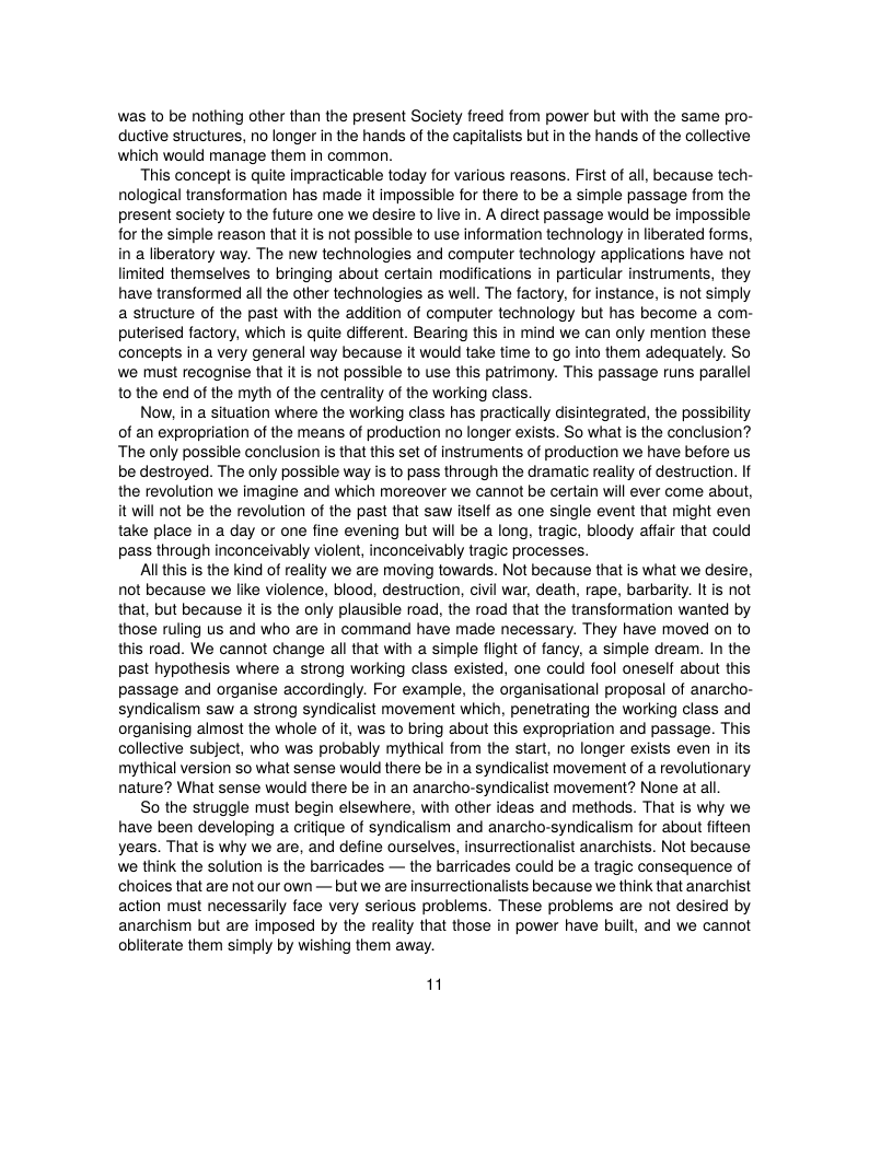 was 1o be nothing other than the present Society freed from power but with the same pro- ductive structures, no longer in the hands of the capitalists but in the hands of the collective which would manage them in common.  This concept is quite impracticable today for various reasons. First of all, because tech- nological transformation has made it impossible for there to be a simple passage from the present society o the future one we desire to live in. A direct passage would be impossible for the simple reason that it is not possible to use information technology in liberated forms, in a liberatory way. The new technologies and computer technology applications have not limited themselves to bringing about certain modifications in particular instruments, they have transformed all the other technologies as well. The factory, for instance, is not simply a structure of the past with the addition of computer technology but has become a com- puterised factory, which is quite different. Bearing this in mind we can only mention these concepts in a very general way because it would take time to go into them adequately. So we must recognise that it is not possible to use this patrimony. This passage runs parallel o the end of the myth of the centrality of the working class.  Now, in a situation where the working class has practically disintegrated, the possibility of an expropriation of the means of production no longer exists. So what s the conclusion? ‘The only possible conclusion is that this set of instruments of production we have before us be destroyed. The only possible way is to pass through the dramatic reality of destruction. If the revolution we imagine and which moreover we cannot be certain will ever come about, it will not be the revolution of the past that saw itself as one single event that might even take place in a day or one fine evening but will be a long, tragic, bloody affair that could pass through inconceivably violent, inconceivably tragic processes.  Allthis is the kind of reality e are moving towards. Not because that is what we desire, not because we like violence, blood, destruction, civil war, death, rape, barbarity. It is not that, but because it s the only plausible road, the road that the transformation wanted by those ruling us and who are in command have made necessary. They have moved on to this road. We cannot change all that with a simple flight of fancy, a simple dream. In the past hypothesis where a strong working class existed, one could fool oneself about this passage and organise accordingly. For example, the organisational proposal of anarcho- syndicalism saw a strong syndicalist movement which, penetrating the working class and organising almost the whole of i, was to bring about this expropriation and passage. This collective subject, who was probably mythical from the start, no longer exists even in its mythical version so what sense would there be in a syndicalist movement of a revolutionary nature? What sense would there be in an anarcho-syndicalist movement? None at all  So the struggle must begin elsewhere, with other ideas and methods. That is why we have been developing a critique of syndicalism and anarcho-syndicalism for about fifteen years. That is why we are, and define ourselves, insurrectionalist anarchists. Not because we think the solution is the barricades — the barricades could be  tragic consequence of choices that are not our own — but we are insurrectionalists because we think that anarchist action must necessarily face very serious problems. These problems are not desired by anarchism but are imposed by the reality that those in power have buil, and we cannot obiiterate them simply by wishing them away.  1 